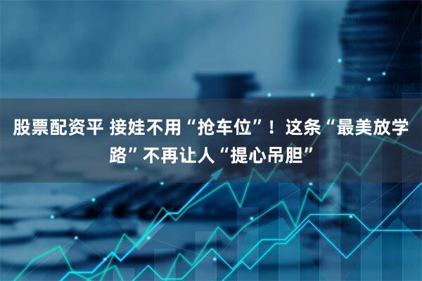 股票配资平 接娃不用“抢车位”！这条“最美放学路”不再让人“提心吊胆”