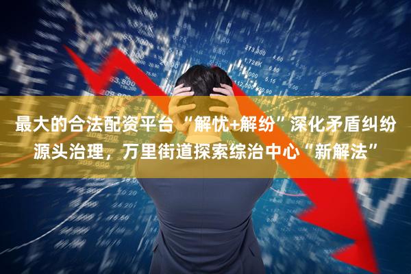 最大的合法配资平台 “解忧+解纷”深化矛盾纠纷源头治理，万里街道探索综治中心“新解法”