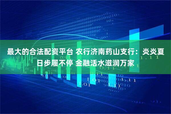 最大的合法配资平台 农行济南药山支行：炎炎夏日步履不停 金融活水滋润万家