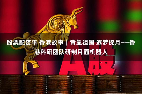 股票配资平 香港故事｜背靠祖国 逐梦探月——香港科研团队研制月面机器人