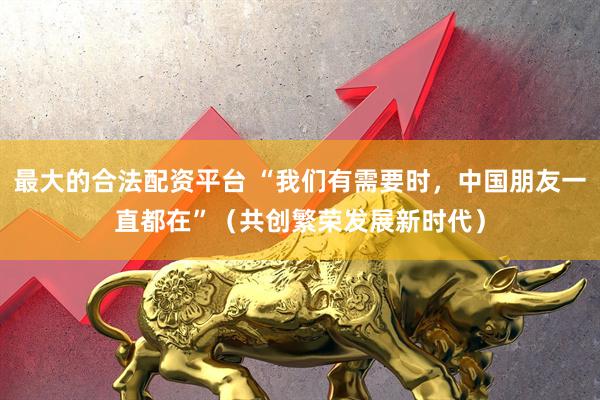 最大的合法配资平台 “我们有需要时，中国朋友一直都在”（共创繁荣发展新时代）