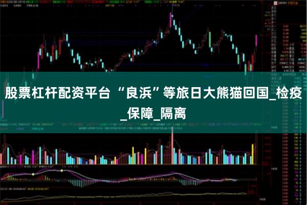 股票杠杆配资平台 “良浜”等旅日大熊猫回国_检疫_保障_隔离