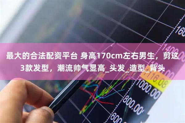 最大的合法配资平台 身高170cm左右男生，剪这3款发型，潮流帅气显高_头发_造型_背头