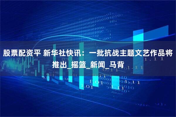 股票配资平 新华社快讯：一批抗战主题文艺作品将推出_摇篮_新闻_马背
