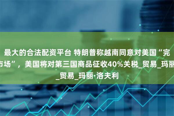 最大的合法配资平台 特朗普称越南同意对美国“完全开放市场”，美国将对第三国商品征收40%关税_贸易_玛丽·洛夫利