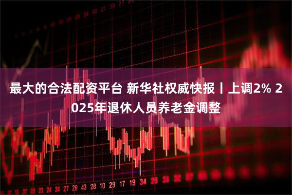 最大的合法配资平台 新华社权威快报丨上调2% 2025年退休人员养老金调整