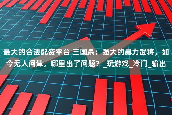 最大的合法配资平台 三国杀：强大的暴力武将，如今无人问津，哪里出了问题？_玩游戏_冷门_输出