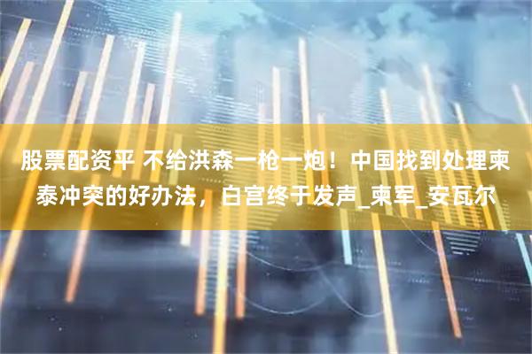 股票配资平 不给洪森一枪一炮！中国找到处理柬泰冲突的好办法，白宫终于发声_柬军_安瓦尔