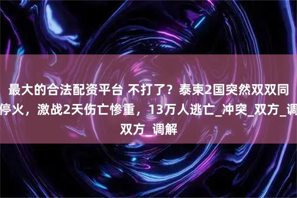 最大的合法配资平台 不打了？泰柬2国突然双双同意停火，激战2天伤亡惨重，13万人逃亡_冲突_双方_调解