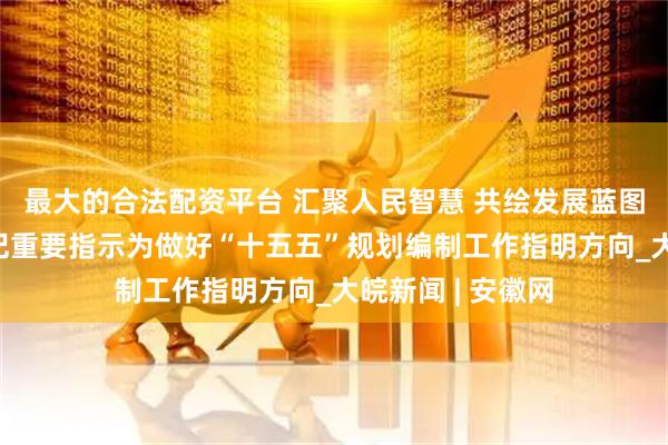 最大的合法配资平台 汇聚人民智慧 共绘发展蓝图——习近平总书记重要指示为做好“十五五”规划编制工作指明方向_大皖新闻 | 安徽网