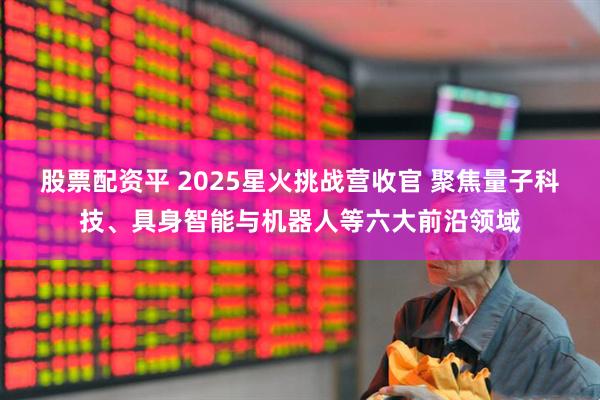 股票配资平 2025星火挑战营收官 聚焦量子科技、具身智能与机器人等六大前沿领域