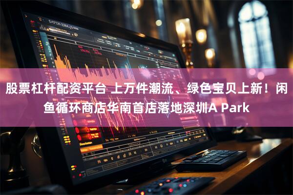 股票杠杆配资平台 上万件潮流、绿色宝贝上新！闲鱼循环商店华南首店落地深圳A Park