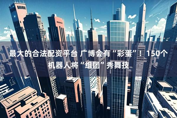 最大的合法配资平台 广博会有“彩蛋”！150个机器人将“组团”秀舞技