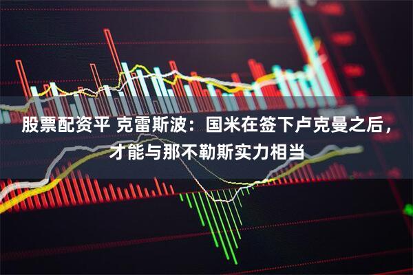 股票配资平 克雷斯波：国米在签下卢克曼之后，才能与那不勒斯实力相当