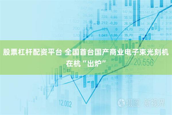 股票杠杆配资平台 全国首台国产商业电子束光刻机在杭“出炉”