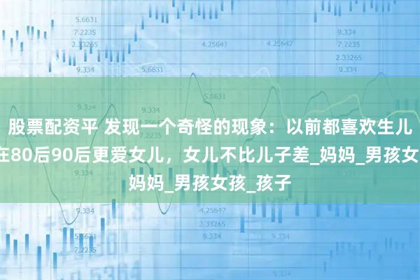股票配资平 发现一个奇怪的现象：以前都喜欢生儿子，现在80后90后更爱女儿，女儿不比儿子差_妈妈_男孩女孩_孩子