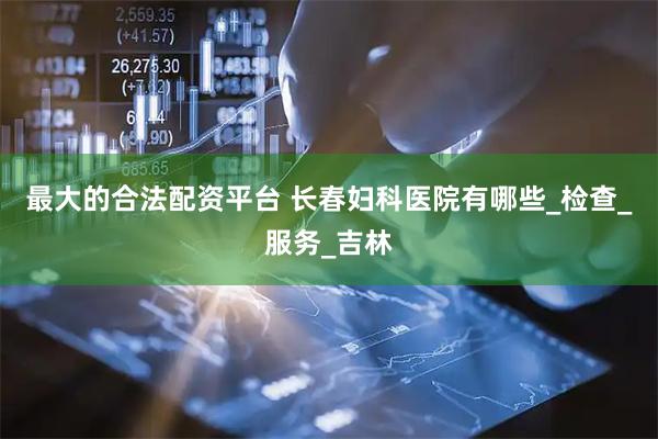 最大的合法配资平台 长春妇科医院有哪些_检查_服务_吉林