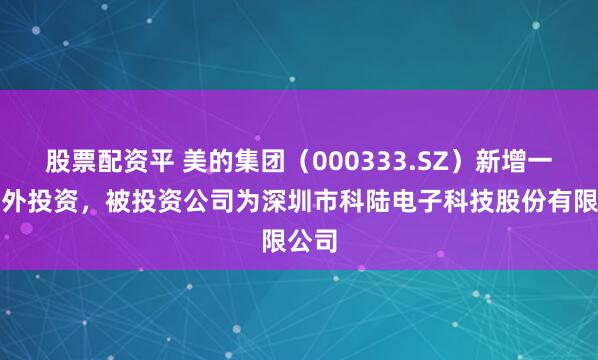 股票配资平 美的集团（000333.SZ）新增一起对外投资，被投资公司为深圳市科陆电子科技股份有限公司