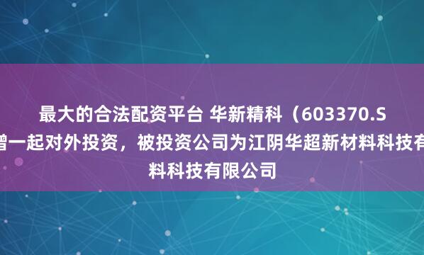 最大的合法配资平台 华新精科（603370.SH）新增一起对外投资，被投资公司为江阴华超新材料科技有限公司