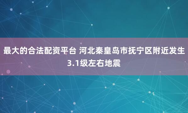 最大的合法配资平台 河北秦皇岛市抚宁区附近发生3.1级左右地震