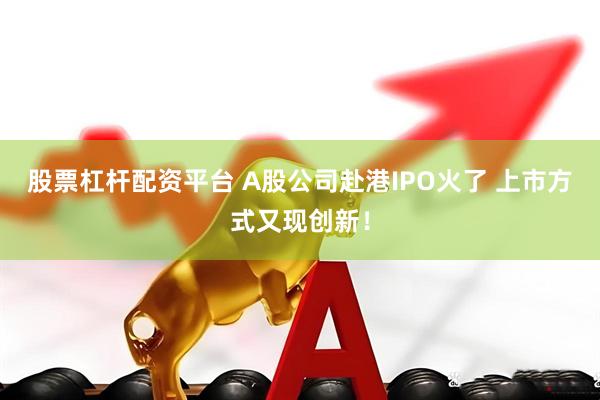 股票杠杆配资平台 A股公司赴港IPO火了 上市方式又现创新！