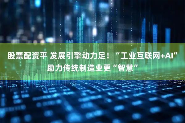 股票配资平 发展引擎动力足！“工业互联网+AI”助力传统制造业更“智慧”