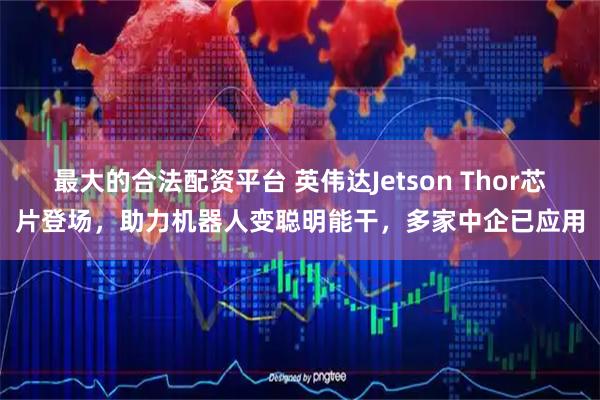 最大的合法配资平台 英伟达Jetson Thor芯片登场，助力机器人变聪明能干，多家中企已应用