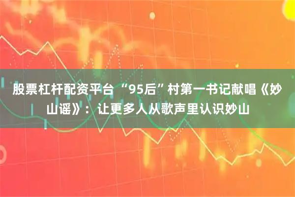 股票杠杆配资平台 “95后”村第一书记献唱《妙山谣》：让更多人从歌声里认识妙山