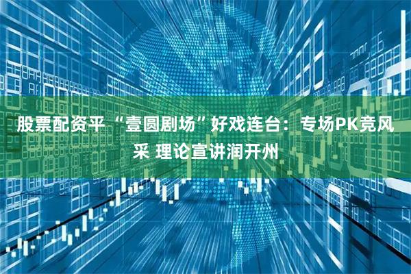 股票配资平 “壹圆剧场”好戏连台：专场PK竞风采 理论宣讲润开州