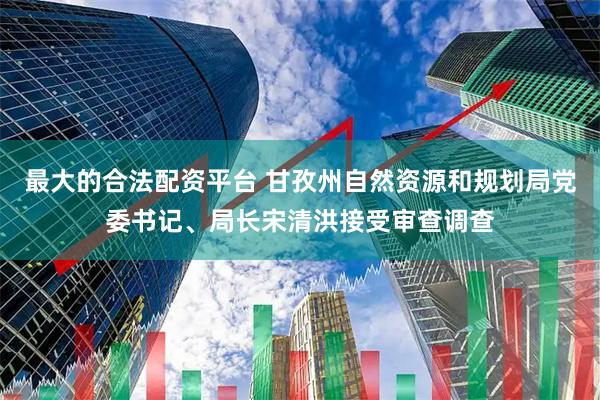 最大的合法配资平台 甘孜州自然资源和规划局党委书记、局长宋清洪接受审查调查