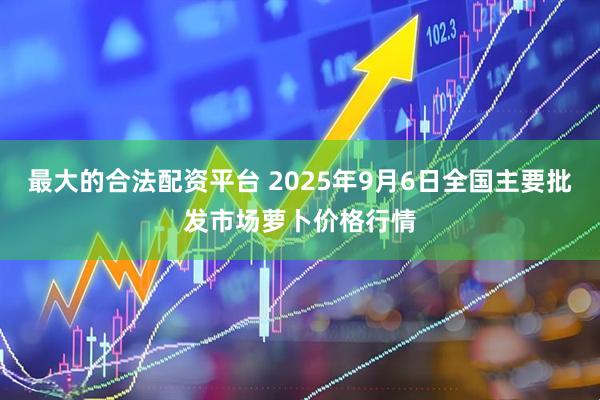 最大的合法配资平台 2025年9月6日全国主要批发市场萝卜价格行情