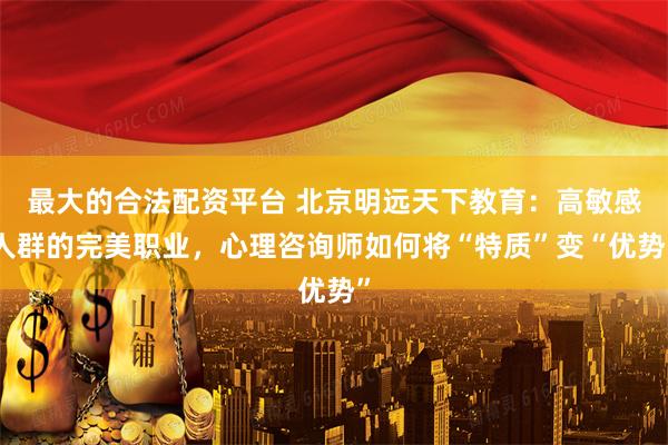 最大的合法配资平台 北京明远天下教育：高敏感人群的完美职业，心理咨询师如何将“特质”变“优势”