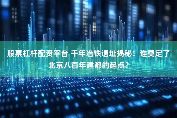 股票杠杆配资平台 千年冶铁遗址揭秘！谁奠定了北京八百年建都的起点？