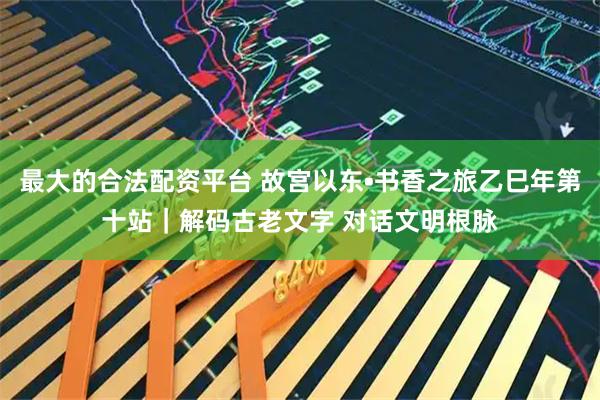 最大的合法配资平台 故宫以东•书香之旅乙巳年第十站｜解码古老文字 对话文明根脉